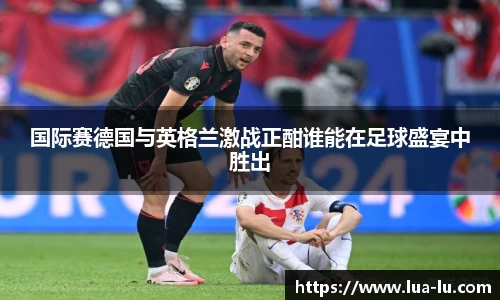 国际赛德国与英格兰激战正酣谁能在足球盛宴中胜出