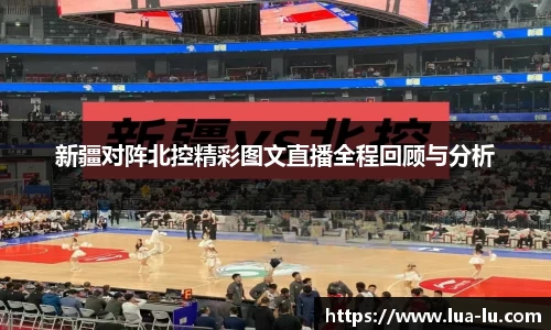 新疆对阵北控精彩图文直播全程回顾与分析
